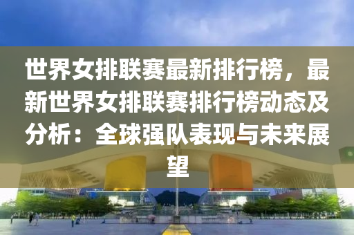 世界女排联赛最新排行榜，最新世界女排联赛排行榜动态及分析：全球强队表现与未来展望