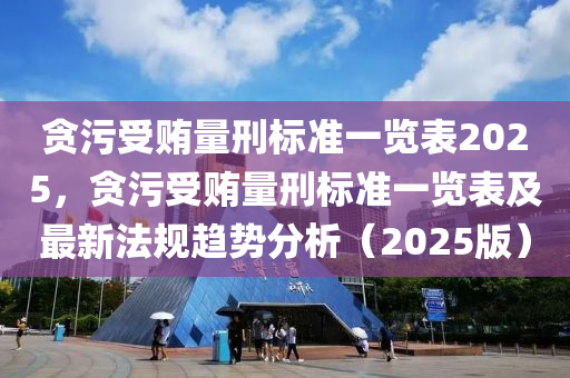 贪污受贿量刑标准一览表2025，贪污受贿量刑标准一览表及最新法规趋势分析（2025版）