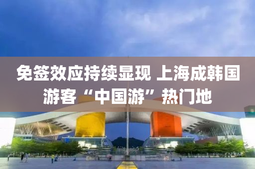 免签效应持续显现 上海成韩国游客“中国游”热门地
