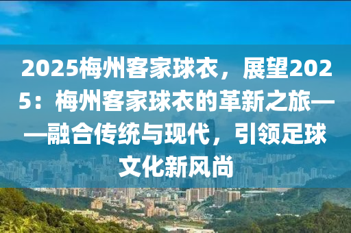 2025梅州客家球衣，展望2025：梅州客家球衣的革新之旅——融合传统与现代，引领足球文化新风尚