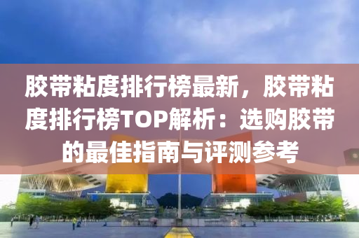 胶带粘度排行榜最新，胶带粘度排行榜TOP解析：选购胶带的最佳指南与评测参考
