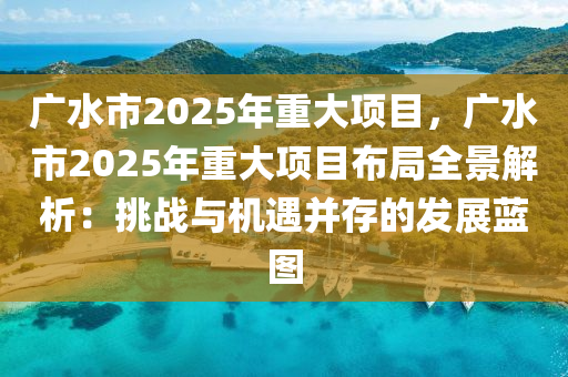 广水市2025年重大项目，广水市2025年重大项目布局全景解析：挑战与机遇并存的发展蓝图