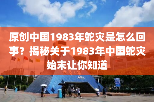 原创中国1983年蛇灾是怎么回事？揭秘关于1983年中国蛇灾始末让你知道