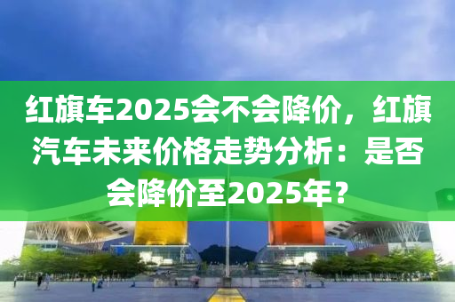红旗车2025会不会降价，红旗汽车未来价格走势分析：是否会降价至2025年？