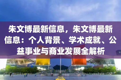 朱文博最新信息，朱文博最新信息：个人背景、学术成就、公益事业与商业发展全解析