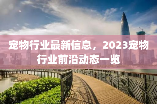 宠物行业最新信息，2023宠物行业前沿动态一览