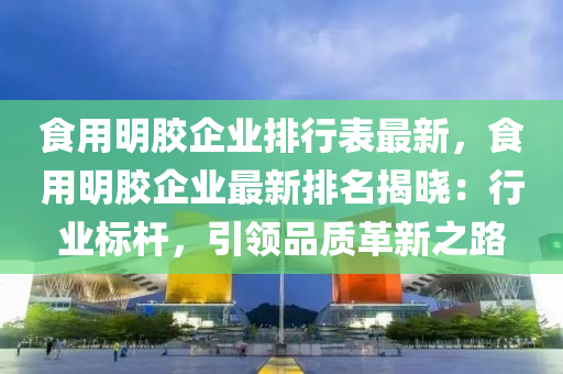 食用明胶企业排行表最新，食用明胶企业最新排名揭晓：行业标杆，引领品质革新之路