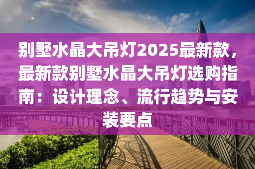 别墅水晶大吊灯2025最新款，最新款别墅水晶大吊灯选购指南：设计理念、流行趋势与安装要点