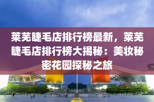 莱芜睫毛店排行榜最新，莱芜睫毛店排行榜大揭秘：美妆秘密花园探秘之旅