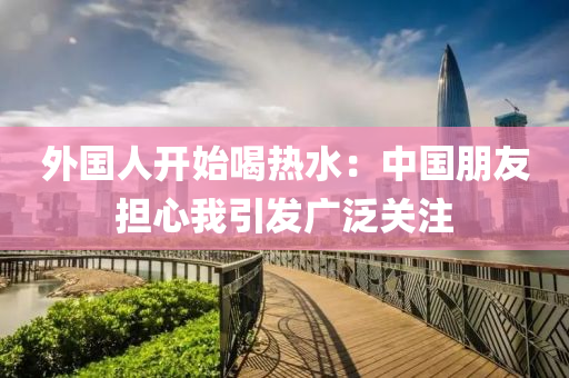 外国人开始喝热水：中国朋友担心我引发广泛关注
