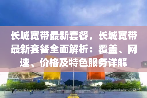 长城宽带最新套餐，长城宽带最新套餐全面解析：覆盖、网速、价格及特色服务详解