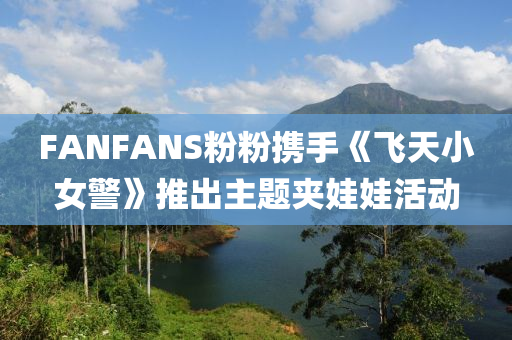 FANFANS粉粉携手《飞天小女警》推出主题夹娃娃活动