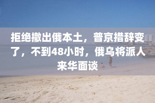 拒绝撤出俄本土，普京措辞变了，不到48小时，俄乌将派人来华面谈