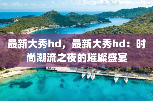 最新大秀hd，最新大秀hd：时尚潮流之夜的璀璨盛宴