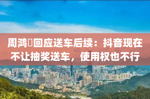 周鸿祎回应送车后续：抖音现在不让抽奖送车，使用权也不行