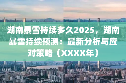 湖南暴雪持续多久2025，湖南暴雪持续预测：最新分析与应对策略（XXXX年）