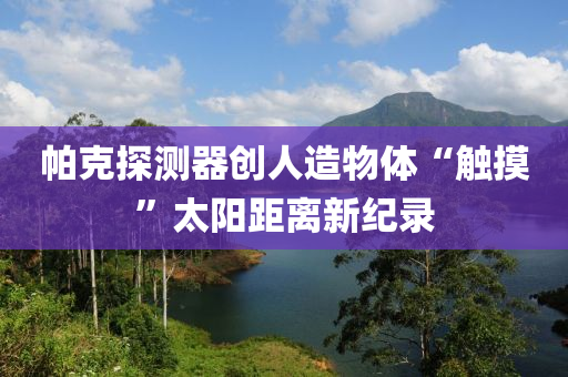 帕克探测器创人造物体“触摸”太阳距离新纪录