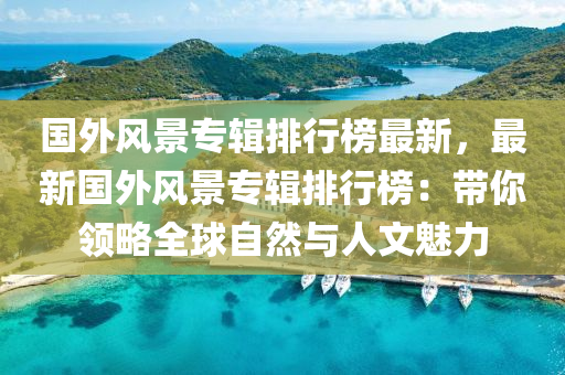 国外风景专辑排行榜最新，最新国外风景专辑排行榜：带你领略全球自然与人文魅力