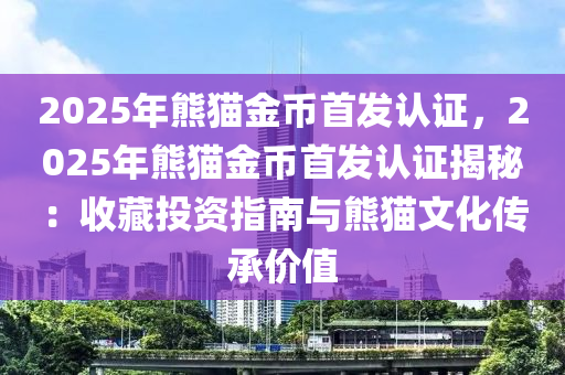 2025年熊猫金币首发认证，2025年熊猫金币首发认证揭秘：收藏投资指南与熊猫文化传承价值