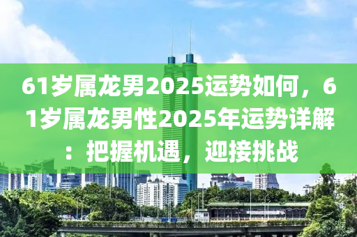 61岁属龙男2025运势如何，61岁属龙男性2025年运势详解：把握机遇，迎接挑战