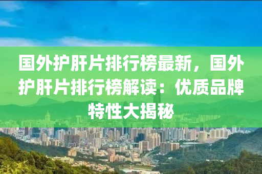 国外护肝片排行榜最新，国外护肝片排行榜解读：优质品牌特性大揭秘