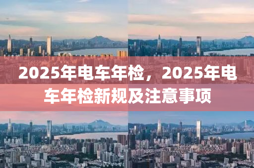 2025年电车年检，2025年电车年检新规及注意事项