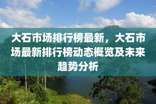 大石市场排行榜最新，大石市场最新排行榜动态概览及未来趋势分析