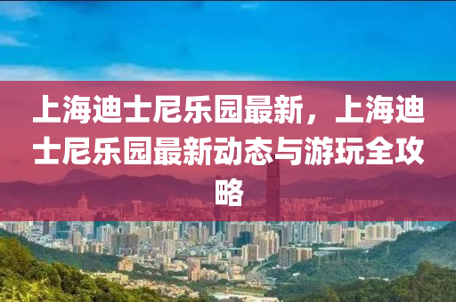 上海迪士尼乐园最新，上海迪士尼乐园最新动态与游玩全攻略