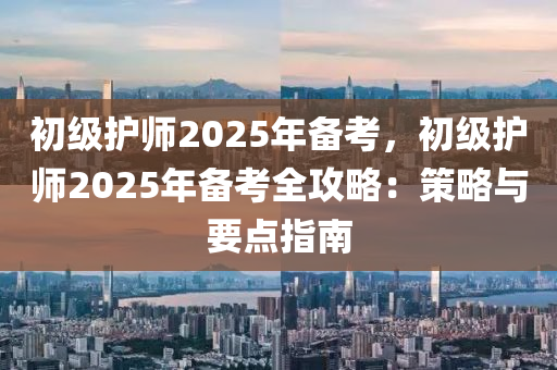 初级护师2025年备考，初级护师2025年备考全攻略：策略与要点指南