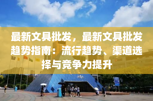 最新文具批发，最新文具批发趋势指南：流行趋势、渠道选择与竞争力提升