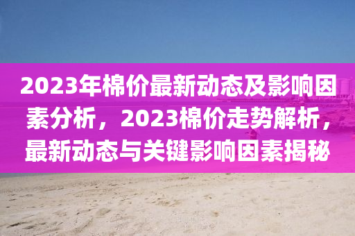 2023年棉价最新动态及影响因素分析，2023棉价走势解析，最新动态与关键影响因素揭秘