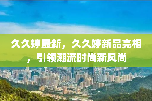 久久婷最新，久久婷新品亮相，引领潮流时尚新风尚