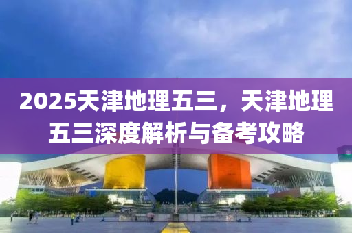 2025天津地理五三，天津地理五三深度解析与备考攻略