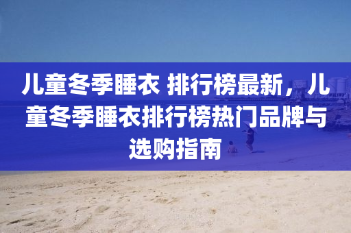 儿童冬季睡衣 排行榜最新，儿童冬季睡衣排行榜热门品牌与选购指南