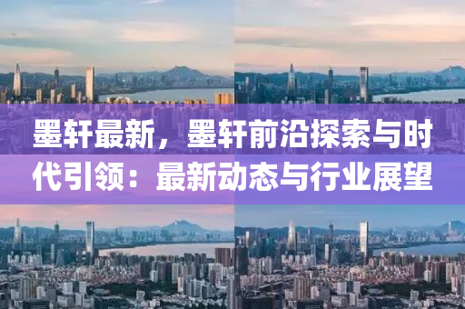 墨轩最新，墨轩前沿探索与时代引领：最新动态与行业展望