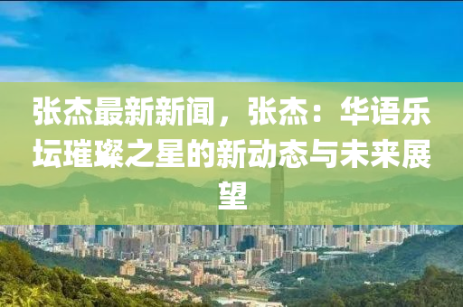 张杰最新新闻，张杰：华语乐坛璀璨之星的新动态与未来展望