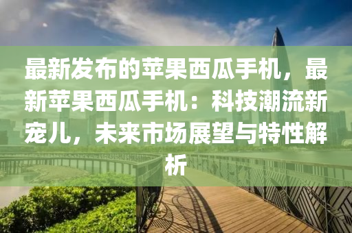 最新发布的苹果西瓜手机，最新苹果西瓜手机：科技潮流新宠儿，未来市场展望与特性解析