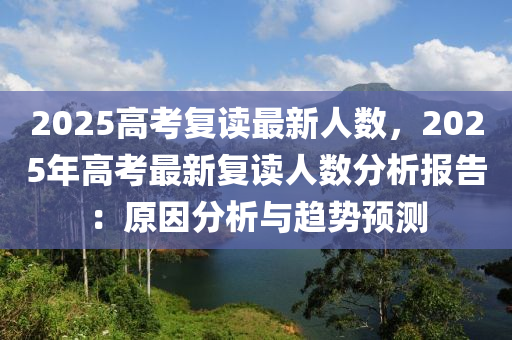 2025高考复读最新人数，2025年高考最新复读人数分析报告：原因分析与趋势预测