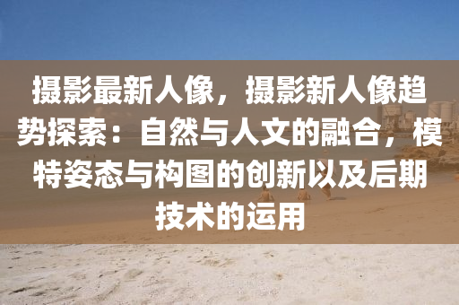 摄影最新人像，摄影新人像趋势探索：自然与人文的融合，模特姿态与构图的创新以及后期技术的运用