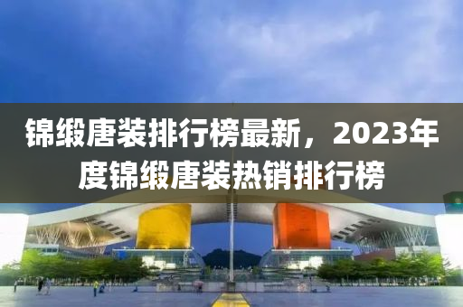 锦缎唐装排行榜最新，2023年度锦缎唐装热销排行榜