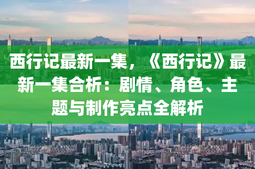 西行记最新一集，《西行记》最新一集合析：剧情、角色、主题与制作亮点全解析