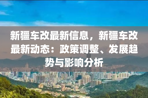 新疆车改最新信息，新疆车改最新动态：政策调整、发展趋势与影响分析