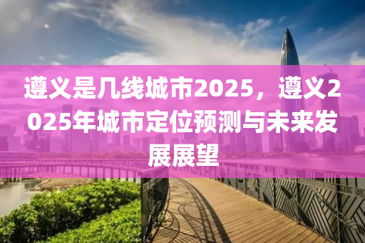 遵义是几线城市2025，遵义2025年城市定位预测与未来发展展望