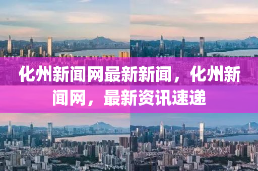 化州新闻网最新新闻，化州新闻网，最新资讯速递