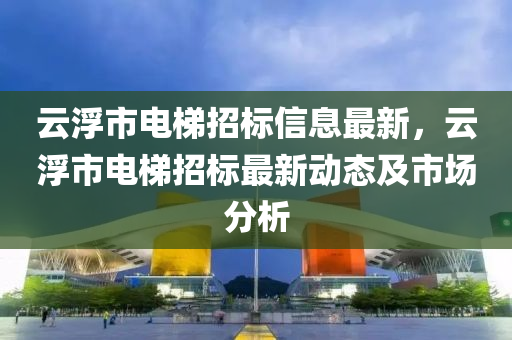 云浮市电梯招标信息最新，云浮市电梯招标最新动态及市场分析