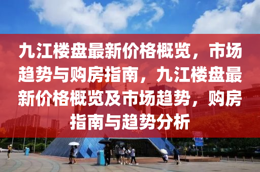 九江楼盘最新价格概览，市场趋势与购房指南，九江楼盘最新价格概览及市场趋势，购房指南与趋势分析