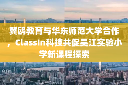 翼鸥教育与华东师范大学合作，ClassIn科技共促吴江实验小学新课程探索