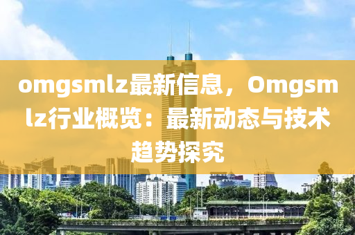 omgsmlz最新信息，Omgsmlz行业概览：最新动态与技术趋势探究