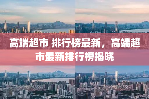高端超市 排行榜最新，高端超市最新排行榜揭晓
