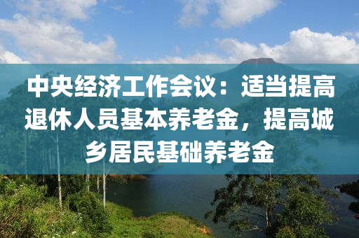 中央经济工作会议：适当提高退休人员基本养老金，提高城乡居民基础养老金